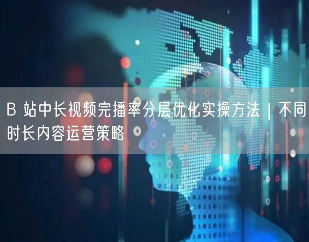 B 站中长视频完播率分层优化实操方法｜不同时长内容运营策略