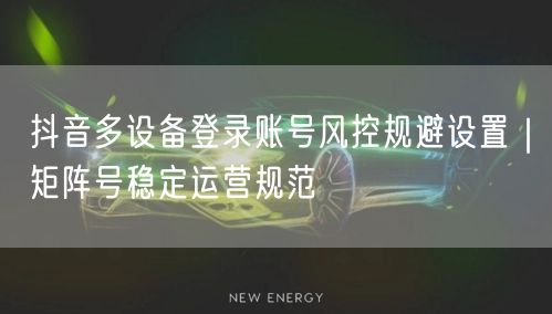 抖音多设备登录账号风控规避设置｜矩阵号稳定运营规范
