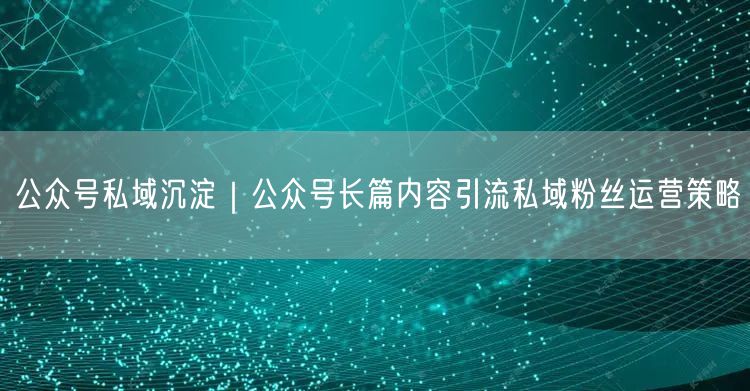 公众号私域沉淀｜公众号长篇内容引流私域粉丝运营策略