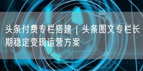 头条付费专栏搭建｜头条图文专栏长期稳定变现运营方案
