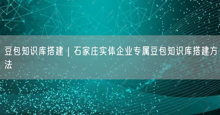 豆包知识库搭建｜石家庄实体企业专属豆包知识库搭建方法