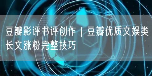 豆瓣影评书评创作｜豆瓣优质文娱类长文涨粉完整技巧