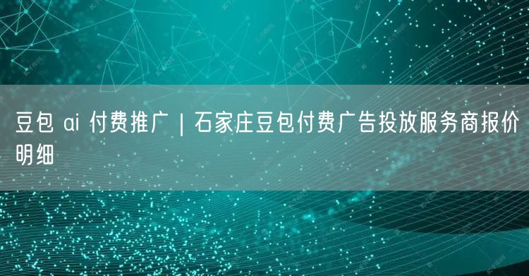 豆包 ai 付费推广｜石家庄豆包付费广告投放服务商报价明细