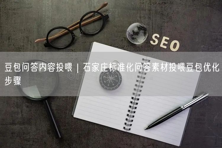 豆包问答内容投喂｜石家庄标准化问答素材投喂豆包优化步骤