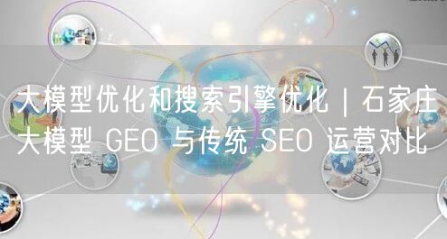 大模型优化和搜索引擎优化｜石家庄大模型 GEO 与传统 SEO 运营对比