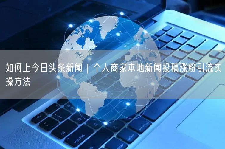 如何上今日头条新闻｜个人商家本地新闻投稿涨粉引流实操方法
