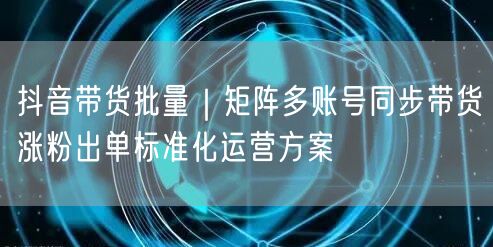 抖音带货批量｜矩阵多账号同步带货涨粉出单标准化运营方案