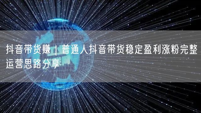抖音带货赚｜普通人抖音带货稳定盈利涨粉完整运营思路分享