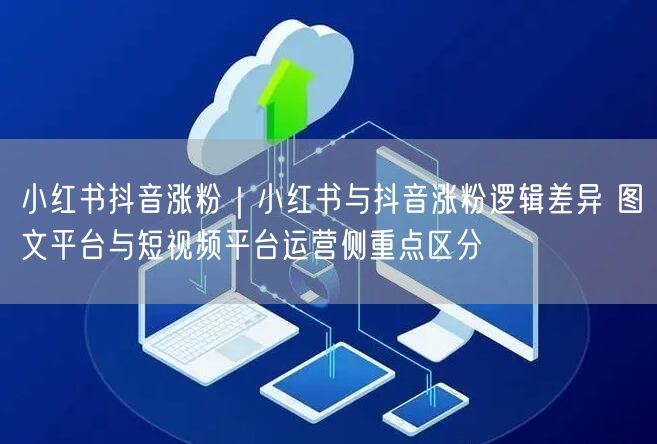 小红书抖音涨粉｜小红书与抖音涨粉逻辑差异 图文平台与短视频平台运营侧重点区分