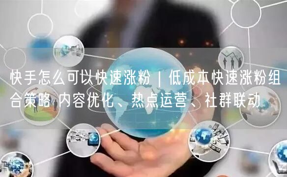 快手怎么可以快速涨粉｜低成本快速涨粉组合策略 内容优化、热点运营、社群联动