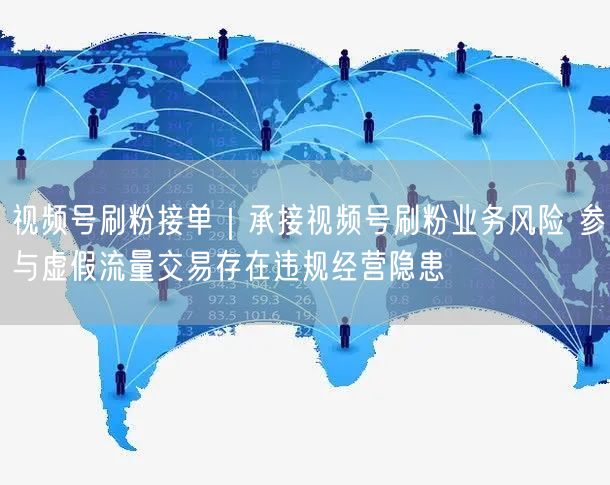 视频号刷粉接单｜承接视频号刷粉业务风险 参与虚假流量交易存在违规经营隐患