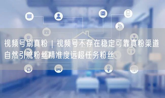视频号刷真粉｜视频号不存在稳定可靠真粉渠道 自然引流粉丝精准度远超任务粉丝