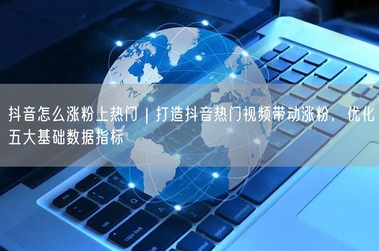 抖音怎么涨粉上热门｜打造抖音热门视频带动涨粉，优化五大基础数据指标