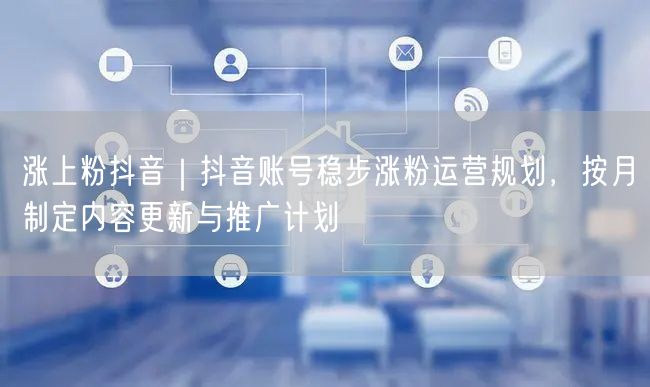 涨上粉抖音｜抖音账号稳步涨粉运营规划，按月制定内容更新与推广计划