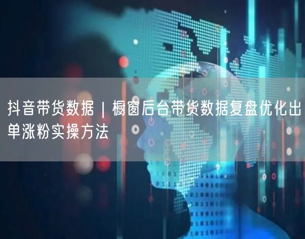 抖音带货数据｜橱窗后台带货数据复盘优化出单涨粉实操方法