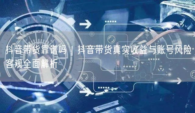 抖音带货靠谱吗｜抖音带货真实收益与账号风险客观全面解析