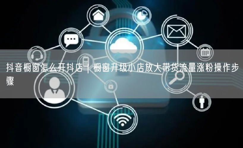 抖音橱窗怎么开抖店｜橱窗升级小店放大带货流量涨粉操作步骤