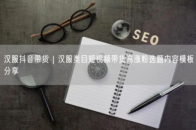 汉服抖音带货｜汉服类目短视频带货高涨粉选题内容模板分享