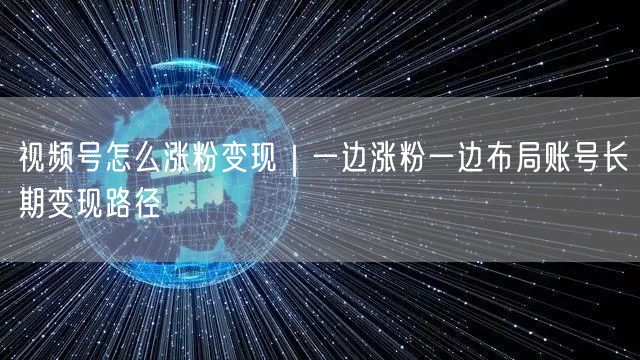视频号涨粉变现全攻略：涨粉策略+账号长期变现路径