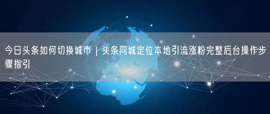 今日头条如何切换城市｜头条同城定位本地引流涨粉完整后台操作步骤指引