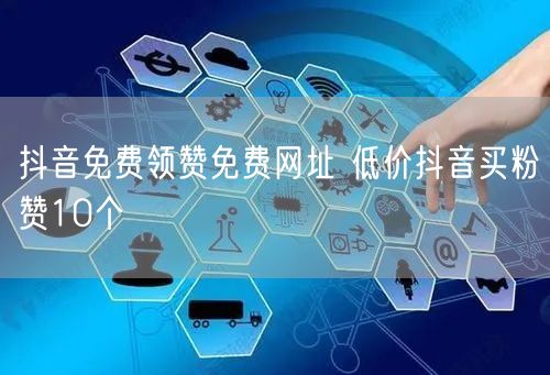 抖音免费领赞免费网址 低价抖音买粉赞10个