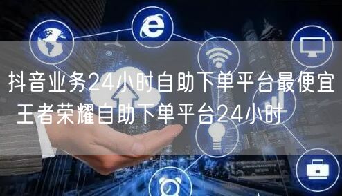 抖音业务24小时自助下单平台最便宜 王者荣耀自助下单平台24小时